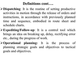 Definitions cont….
Dispatching: It is the routine of setting productive
activities in motion through the release of orders and
instructions, in accordance with previously planned
time and sequence, embodied in route sheet and
schedule charts.
Expediting/Follow-up: It is a control tool which
brings an idea on breaking up, delay, rectifying error
etc., during the progress of work.
Operational planning: It is the process of
planning strategic goals and objectives to tactical
goals and objectives.
 