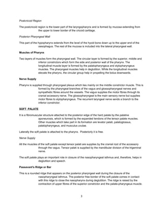 Postcricoid Region

The postcricoid region is the lower part of the laryngopharynx and is formed by mucosa extending from
                the upper to lower border of the cricoid cartilage.

Posterior Pharyngeal Wall

This part of the hypopharynx extends from the level of the hyoid bone down up to the upper end of the
                 oesophagus. The rest of the mucosa is included into the lateral pharyngeal wall.

Muscles of Pharynx

Two layers of muscles form the pharyngeal wall. The circular layer is formed by the superior, middle and
               inferior constrictors which form the side and posterior wall of the pharynx. The
               longitudinal muscle layer is formed by the palatopharyngeus and stylopharyngeus
               muscles. The pharyngeal muscles help in deglutition. While the longitudinal muscles
               elevate the pharynx, the circular group help in propelling the bolus downwards.

Nerve Supply

Pharynx is supplied through pharyngeal plexus which lies mainly on the middle constrictor muscle. This is
               formed by the pharyngeal branches of the vagus and glossopharyngeal nerves and
               sympathetic fibres around the vessels. The vagus supplies the motor fibres through its
               cranial accessory nerve. The glossopharyngeal is the main sensory nerve but supplies
               motor fibres to stylopharyngeus. The recurrent laryngeal nerve sends a branch to the
               inferior constrictor.

SOFT PALATE

It is a fibromuscular structure attached to the posterior edge of the hard palate by the palatine
                 aponeurosis, which is formed by the expanded tendons of the tensor palate muscles.
                 Other muscles which take part in its formation are levator palati, palatoglossus,
                 palatopharyngeus, and musculus uvulae.

Laterally the soft palate is attached to the pharynx. Posteriorly it is free.

Nerve Supply

All the muscles of the soft palate except tensor palati are supplies by the cranial root of the accessory
                through the vagus. Tensor palati is supplied by the mandibular division of the trigeminal
                nerve.

The soft palate plays an important role in closure of the nasopharyngeal isthmus and, therefore, helps in
                 deglutition and speech.

Passavant's Ridge or Bar

This is a rounded ridge that appears on the posterior pharyngeal wall during the closure of the
                nasopharyngeal isthmus. The posterior free border of the soft palate comes in contact
                with this ridge to close the nasopharynx during deglutition. The ridge is raised by the
                contraction of upper fibres of the superior constrictor and the palate-pharyngeus muscle.



                                                        3
 