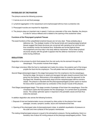 PHYSIOLOGY OF THE PHARYNX

The pharynx serves the following purposes.

1. It serves as an air and food passage.

2. Lymphoid aggregation in the nasopharynx and oropharyngeal isthmus have a protective role.

3. Pharyngeal muscles are important for deglutition.

4. The pharynx plays an important role in speech. It acts as a resonator of the voice. Besides, the pharynx
               is a site for various reflexes and is related to the opening of the eustachian tubes.

Functions of the Pharyngeal Lymphoid Tissues

The exact functions of the subepithelial lymphoid tissues are not very clear. These probably play a
                defensive role. The strategic location of the faucial tonsils and nasopharyngeal lymphoid
                tissues suggest that these structures are concerned with sampling of air and food and
                thus constantly monitor the bacterial flora. Antibodies are formed against these
                microorganisms and thus help in the body defence mechanism. Since these lymphoid
                structures atrophy with the growth it appears that this defence mechanism is mainly
                active during childhood.

DEGLUTITION

Deglutition is the process by which food passes from the oral cavity into the stomach through the
                  oesophagus. This process involves three stages.

First stage (voluntary) After the food is masticated and made into a bolus, the posterior part of the tongue
                 propels the food into the oropharynx. The soft palate rises and closes the nasopharynx.

Second Stage (pharyngeal stage) In this stage food passes from the oropharynx into the oesophagus.
               During this stage, the larynx is raised and laryngeal inlet gets closed to prevent food from
               going into the trachea. Retroversion of the epiglottis helps to close the approach to the
               laryngeal inlet. Breathing momentarily stops and the nasopharyngeal isthmus remains
               closed. The pharynx is elevated and the pharyngooesophageal junction opens to receive
               the bolus which is pushed down by contraction of the circular muscle of the pharynx.

Third Stage (oesophageal stage): This stage consists of passage of food down the oesophagus. Once the
                cricopharynx opens the food passes into the oesophagus. It is carried down by peristaltic
                waves. The cardiac sphincter opens in response to the peristaltic waves and food thus
                enters the stomach.

In addition deglutition also serves the following functions.

i. Disposal of dust and bacteria-laden mucus conveyed by ciliary action to the pharynx from nasal
                 passages, sinuses, tympanic cavities, larynx and tracheobronchial tree.

ii. Opening of the pharyngeal ostia of pharyngotympanic tubes, to establish equalisation of pressure on
                 the outer and inner surfaces of the tympanic membranes.

The resting intrapharyngeal pressure is equal to the atmospheric pressure. During swallowing, there is a
                 transitory rise of about 40 mmHg pressure at the pharyngo-oesophageal junction. There

                                                       4
 