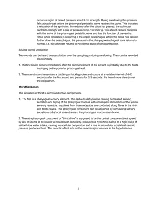 occurs a region of raised pressure about 3 cm in length. During swallowing this pressure
                 falls abruptly just before the pharyngeal peristaltic wave reaches this zone. This indicates
                 a relaxation of the sphincter. Immediately after the bolus has passed, the sphincter
                 contracts strongly with a rise of pressure to 50-100 mmHg. This abrupt closure coincides
                 with the arrival of the pharyngeal peristaltic wave and has the function of preventing
                 reflux while peristalsis is occurring in the upper oesophagus. When the bolus has passed
                 further down the oesophagus, the pressure in the pharyngooesophageal zone returns to
                 normal, i.e. the sphincter returns to the normal state of tonic contraction.

Sounds during Deglutition

Two sounds can be heard on auscultation over the oesophagus during swallowing. They can be recorded
              electronically.

1. The first sound occurs immediately after the commencement of the act and is probably due to the fluids
                 impinging on the posterior pharyngeal wall.

2. The second sound resembles a bubbling or trickling noise and occurs at a variable interval of 4-10
               seconds after the first sound and persists for 2-3 seconds. It is heard more clearly over
               the epigastrium.

Thirst Sensation

The sensation of thirst is composed of two components.

1. The first is a pharyngeal sensory element. This is due to dehydration causing decreased salivary
                  secretion and drying of the pharyngeal mucosa with consequent stimulation of the special
                  sensory receptors. Impulses from those receptors are conducted along fibres in the ninth
                  and tenth nerves. This pharyngeal component can be abolished by stimulating salivary
                  secretions or by local anaesthesia of the pharyngeal mucous membrane.

2. The extrapharyngeal component or "thirst drive" is supposed to be the central component (not agreed
by all). It seems to be related to intracellular osmolarity. Intravenous hypertonic saline or a high intake of
salt with low water intake, causing intracellular dehydration and a rise in intracellular crystalloid osmotic
pressure produces thirst. This osmotic effect acts on the osmoreceptor neurons in the hypothalamus.




                                                       5
 