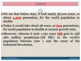Cont’d
9/30/2023
By: Yerosan S.B. (MSc.)
15
We see that before 1650, it took nearly 36,000 years, or
about 1,400 generation, for the world population to
double.
Today it would take about 58 years, or two generations,
for world population to double at current growth rates.
Moreover, whereas it took 1,750 years (68 gen) to add
480 million people(250-728 Mil.) to the world’s
population between year 1 and the onset of the
Industrial Revolution,
 