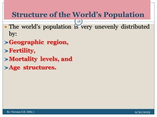 Structure of the World’s Population
9/30/2023
By: Yerosan S.B. (MSc.)
18
 The world’s population is very unevenly distributed
by:
Geographic region,
Fertility,
Mortality levels, and
Age structures.
 