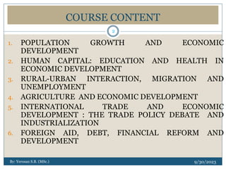 COURSE CONTENT
1. POPULATION GROWTH AND ECONOMIC
DEVELOPMENT
2. HUMAN CAPITAL: EDUCATION AND HEALTH IN
ECONOMIC DEVELOPMENT
3. RURAL-URBAN INTERACTION, MIGRATION AND
UNEMPLOYMENT
4. AGRICULTURE AND ECONOMIC DEVELOPMENT
5. INTERNATIONAL TRADE AND ECONOMIC
DEVELOPMENT : THE TRADE POLICY DEBATE AND
INDUSTRIALIZATION
6. FOREIGN AID, DEBT, FINANCIAL REFORM AND
DEVELOPMENT
By: Yerosan S.B. (MSc.) 9/30/2023
2
 