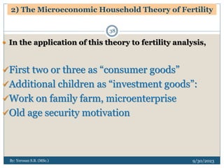 2) The Microeconomic Household Theory of Fertility
9/30/2023
By: Yerosan S.B. (MSc.)
38
 In the application of this theory to fertility analysis,
First two or three as “consumer goods”
Additional children as “investment goods”:
Work on family farm, microenterprise
Old age security motivation
 