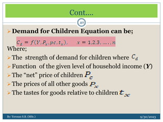 Cont....
9/30/2023
By: Yerosan S.B. (MSc.)
40
Demand for Children Equation can be;
Where;
The strength of demand for children where
Function of the given level of household income (Y)
The “net” price of children
The prices of all other goods
The tastes for goods relative to children
 