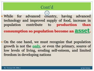 Cont’d
9/30/2023
By: Yerosan S.B. (MSc.)
51
 While for advanced country, having advanced
technology and improved supply of food, increase in
population contribute to production than
consumption so population become an asset.
 On the one hand, we must recognize that population
growth is not the only, or even the primary, source of
low levels of living, eroding self-esteem, and limited
freedom in developing nations
 