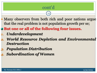 cont’d
9/30/2023
By: Yerosan S.B. (MSc.)
53
 Many observers from both rich and poor nations argue
that the real problem is not population growth per se;
But one or all of the following four issues.
1. Underdevelopment
2. World Resource Depletion and Environmental
Destruction
3. Population Distribution
4. Subordination of Women
 