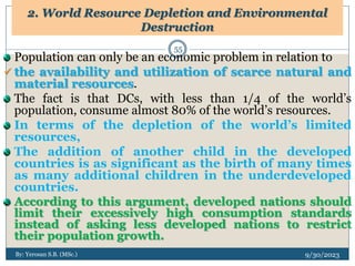 2. World Resource Depletion and Environmental
Destruction
9/30/2023
By: Yerosan S.B. (MSc.)
55
Population can only be an economic problem in relation to
 the availability and utilization of scarce natural and
material resources.
The fact is that DCs, with less than 1/4 of the world’s
population, consume almost 80% of the world’s resources.
In terms of the depletion of the world’s limited
resources,
The addition of another child in the developed
countries is as significant as the birth of many times
as many additional children in the underdeveloped
countries.
According to this argument, developed nations should
limit their excessively high consumption standards
instead of asking less developed nations to restrict
their population growth.
 