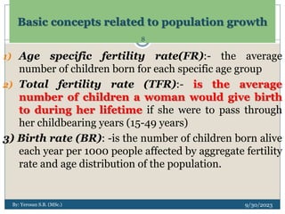 Basic concepts related to population growth
1) Age specific fertility rate(FR):- the average
number of children born for each specific age group
2) Total fertility rate (TFR):- is the average
number of children a woman would give birth
to during her lifetime if she were to pass through
her childbearing years (15-49 years)
3) Birth rate (BR): -is the number of children born alive
each year per 1000 people affected by aggregate fertility
rate and age distribution of the population.
By: Yerosan S.B. (MSc.) 9/30/2023
8
 