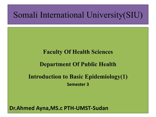 Somali International University(SIU)
Faculty Of Health Sciences
Department Of Public Health
Introduction to Basic Epidemiology(1)
Semester 3
Dr.Ahmed Ayna,MS.c PTH-UMST-Sudan
5/10/2021 1
 