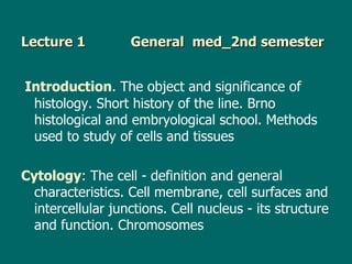 Lecture 1          General med_2nd semester


Introduction. The object and significance of
 histology. Short history of the line. Brno
 histological and embryological school. Methods
 used to study of cells and tissues

Cytology: The cell - definition and general
  characteristics. Cell membrane, cell surfaces and
  intercellular junctions. Cell nucleus - its structure
  and function. Chromosomes
 