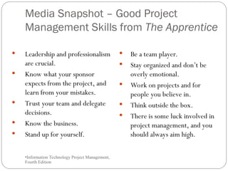 Media Snapshot – Good Project
Management Skills from The Apprentice
•Information Technology Project Management,
Fourth Edition
•28
 Leadership and professionalism
are crucial.
 Know what your sponsor
expects from the project, and
learn from your mistakes.
 Trust your team and delegate
decisions.
 Know the business.
 Stand up for yourself.
 Be a team player.
 Stay organized and don’t be
overly emotional.
 Work on projects and for
people you believe in.
 Think outside the box.
 There is some luck involved in
project management, and you
should always aim high.
 