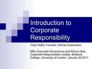 Introduction to Corporate Responsibility  Toby Webb, Founder, Ethical Corporation,  MSc Corporate Governance and Ethics class, Corporate Responsibility module, Birkbeck College, University of London, January 20 2011 
