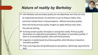 Nature of reality by Berkeley
 John Berkeley said secondary quality are not objectively real; they can only
be subjectively perceived. He said there is just no thing as matter, they
cannot be instead there is only perceptions. Without secondary quality,
there will not be primary quality. Imagine an apple without color, taste .
This will call nothing.
 he bring counter quality. Perception is strong than reality. Primary quality
themselves are subjected to perceptions ( Perception on secondary quality). If
there is no secondary qualities, there will not be primary
 Linguistics is totally based on primary qualities while literature is based on
secondary qualities.
 That’s why linguistics bring CDA based on perceptions. CDA brings arguments for
both
 