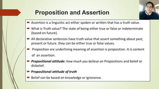 Proposition and Assertion
 Assertion is a linguistic act either spoken or written that has a truth value.
 What is Truth value? The state of being either true or false or indeterminate
(based on future).
 All declarative sentences have truth value that assert something about past,
present or future. they can be either true or false values.
 Proposition are underlining meaning of assertion is proposition. It is content
of an assertion.
 Propositional attitude: how much you believe on Propositions and belief or
disbelief.
 Propositional attitude of truth
 Belief can be based on knowledge or ignorance.
 