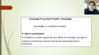 Knowledge assertion belief = Knowledge
Knowledge is a Justified true belief.
 What is justification?
It is evidence or other support for your belief. For Example: one type of
evidence is testimony, second is first person observation that is
empiricism.
 