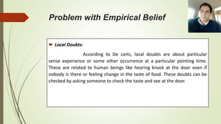 Problem with Empirical Belief
 Local Doubts:
According to De carts, local doubts are about particular
sense experience or some other occurrence at a particular pointing time.
These are related to human beings like hearing knock at the door even if
nobody is there or feeling change in the taste of food. These doubts can be
checked by asking someone to check the taste and see at the door.
 