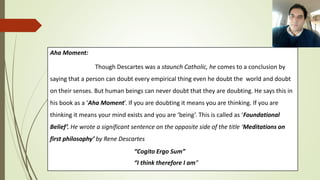 Aha Moment:
Though Descartes was a staunch Catholic, he comes to a conclusion by
saying that a person can doubt every empirical thing even he doubt the world and doubt
on their senses. But human beings can never doubt that they are doubting. He says this in
his book as a ‘Aha Moment’. If you are doubting it means you are thinking. If you are
thinking it means your mind exists and you are ‘being’. This is called as ‘Foundational
Belief’. He wrote a significant sentence on the opposite side of the title ‘Meditations on
first philosophy’ by Rene Descartes
“Cogito Ergo Sum”
“I think therefore I am”
 