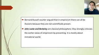  Bernard Russell counter argued that in empiricism there can all be
illusions because they are not scientifically proven.
 John Locke and Berkeley are classical philosophers; they strongly criticizes
the earlier views of empiricism by presenting it is mostly about
immaterial world.
 