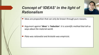 Concept of ‘IDEAS’ in the light of
Rationalism
 Ideas are proposition that can only be known through pure reasons.
 Argument against ‘ideas’ is ‘Induction’: It is scientific method that tell us
ways about the material world.
 Plato was rationalist and Aristotle was empiricist.
 