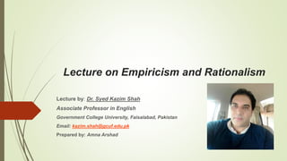 Lecture on Empiricism and Rationalism
Lecture by: Dr. Syed Kazim Shah
Associate Professor in English
Government College University, Faisalabad, Pakistan
Email: kazim.shah@gcuf.edu.pk
Prepared by: Amna Arshad
 