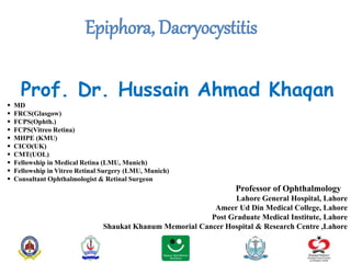 Epiphora, Dacryocystitis
Prof. Dr. Hussain Ahmad Khaqan
 MD
 FRCS(Glasgow)
 FCPS(Ophth.)
 FCPS(Vitreo Retina)
 MHPE (KMU)
 CICO(UK)
 CMT(UOL)
 Fellowship in Medical Retina (LMU, Munich)
 Fellowship in Vitreo Retinal Surgery (LMU, Munich)
 Consultant Ophthalmologist & Retinal Surgeon
Professor of Ophthalmology
Lahore General Hospital, Lahore
Ameer Ud Din Medical College, Lahore
Post Graduate Medical Institute, Lahore
Shaukat Khanum Memorial Cancer Hospital & Research Centre ,Lahore
 