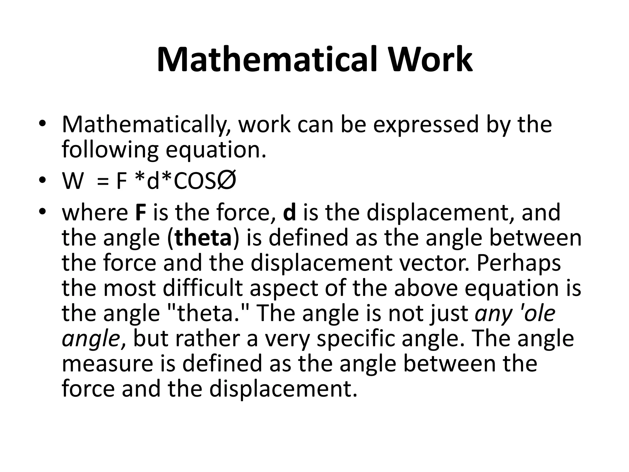 Mathematical Work
• Mathematically, work can be expressed by the
following equation.
• W = F *d*COSØ
• where F is the force, d is the displacement, and
the angle (theta) is defined as the angle between
the force and the displacement vector. Perhaps
the most difficult aspect of the above equation is
the angle "theta." The angle is not just any 'ole
angle, but rather a very specific angle. The angle
measure is defined as the angle between the
force and the displacement.
 