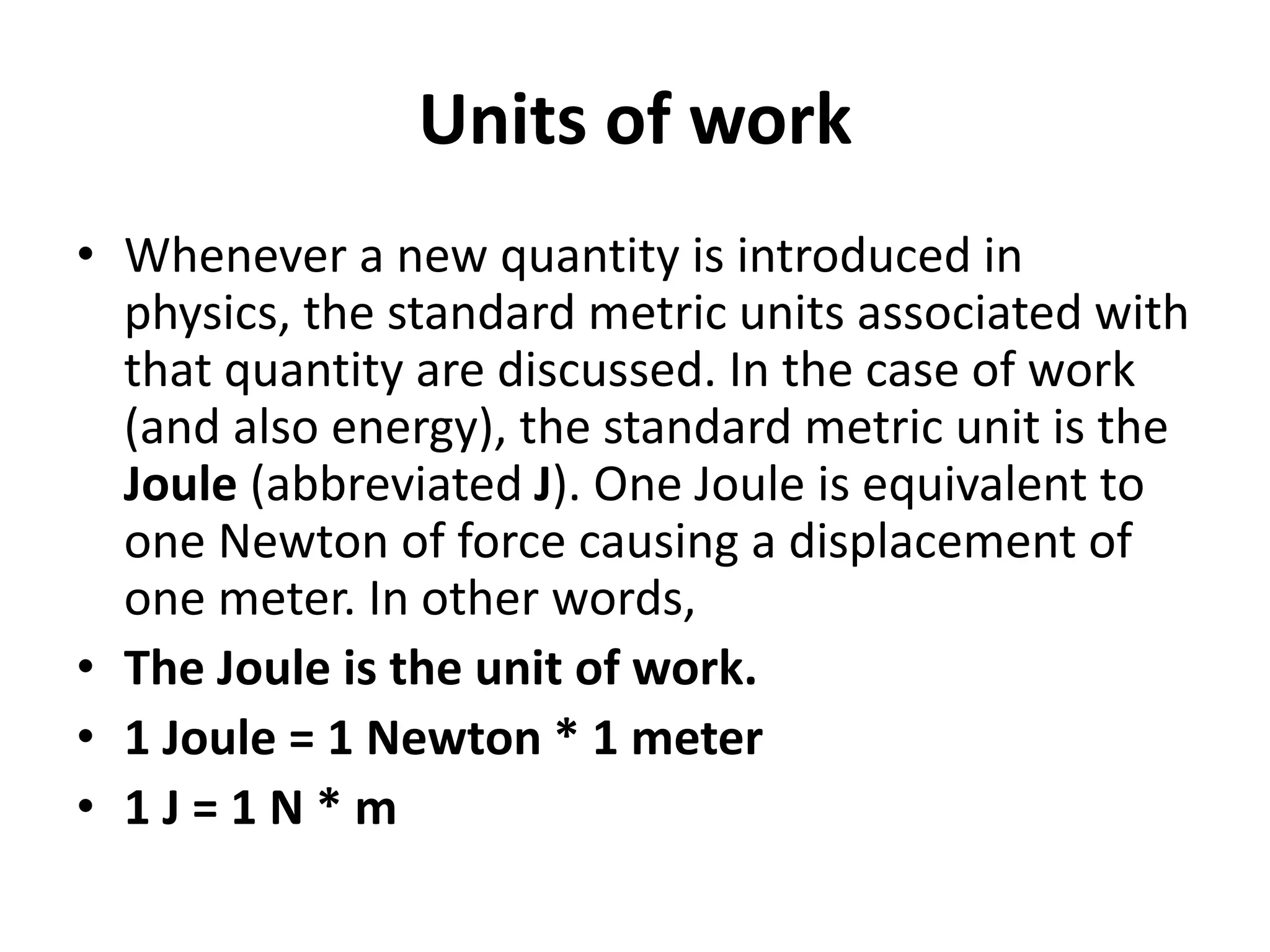 Units of work
• Whenever a new quantity is introduced in
physics, the standard metric units associated with
that quantity are discussed. In the case of work
(and also energy), the standard metric unit is the
Joule (abbreviated J). One Joule is equivalent to
one Newton of force causing a displacement of
one meter. In other words,
• The Joule is the unit of work.
• 1 Joule = 1 Newton * 1 meter
• 1 J = 1 N * m
 