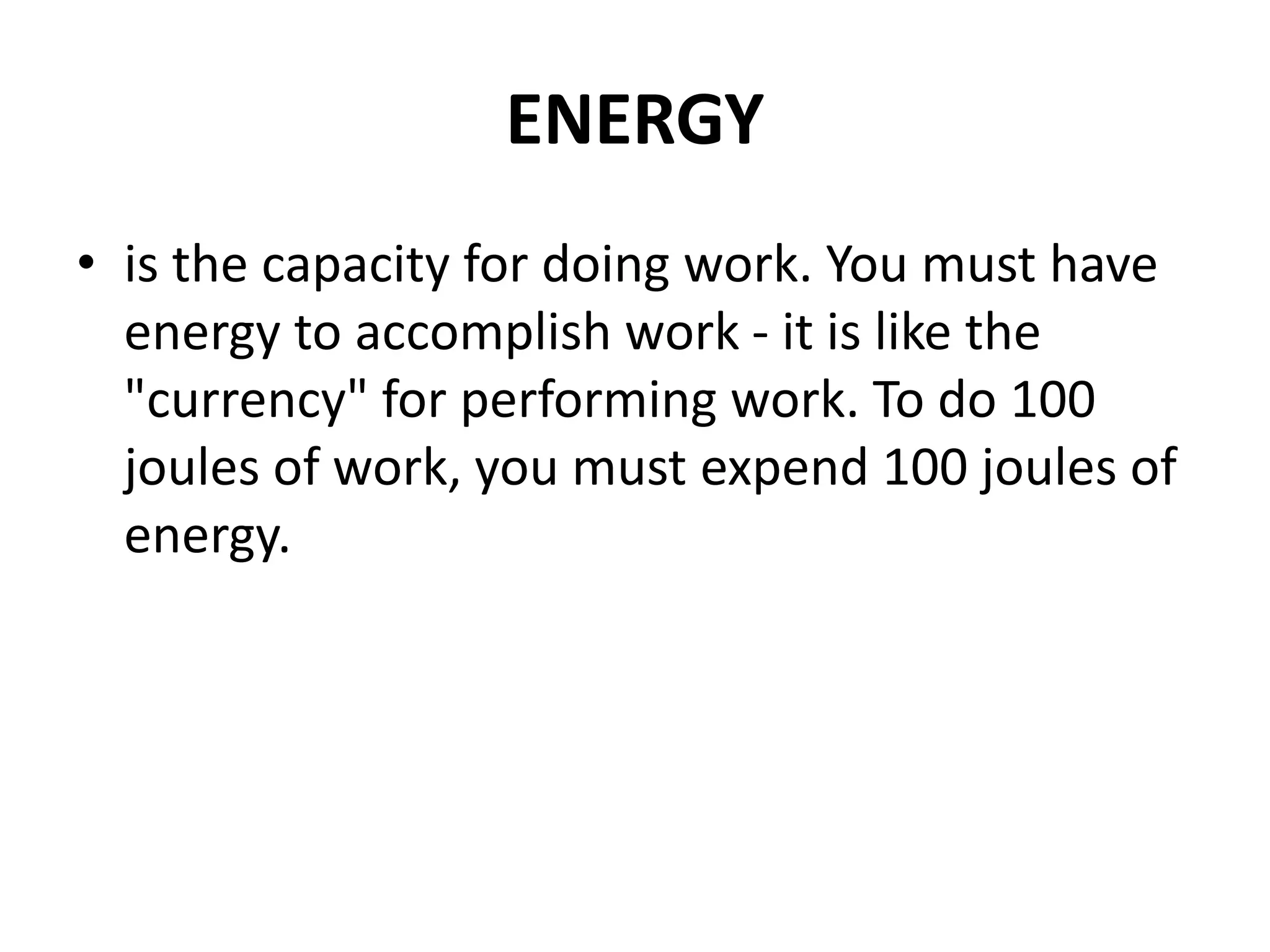 ENERGY
• is the capacity for doing work. You must have
energy to accomplish work - it is like the
"currency" for performing work. To do 100
joules of work, you must expend 100 joules of
energy.
 