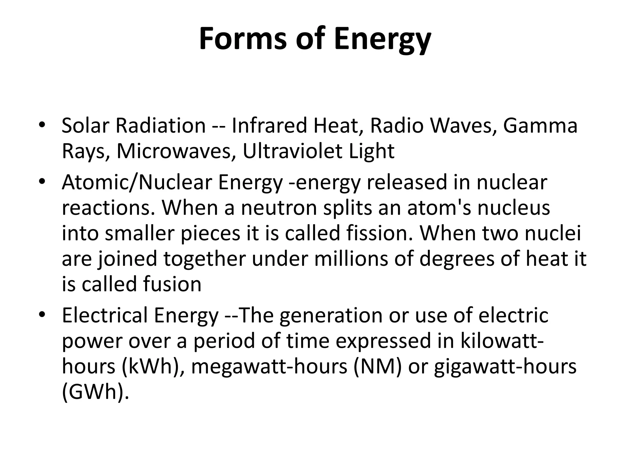 Forms of Energy
• Solar Radiation -- Infrared Heat, Radio Waves, Gamma
Rays, Microwaves, Ultraviolet Light
• Atomic/Nuclear Energy -energy released in nuclear
reactions. When a neutron splits an atom's nucleus
into smaller pieces it is called fission. When two nuclei
are joined together under millions of degrees of heat it
is called fusion
• Electrical Energy --The generation or use of electric
power over a period of time expressed in kilowatt-
hours (kWh), megawatt-hours (NM) or gigawatt-hours
(GWh).
 