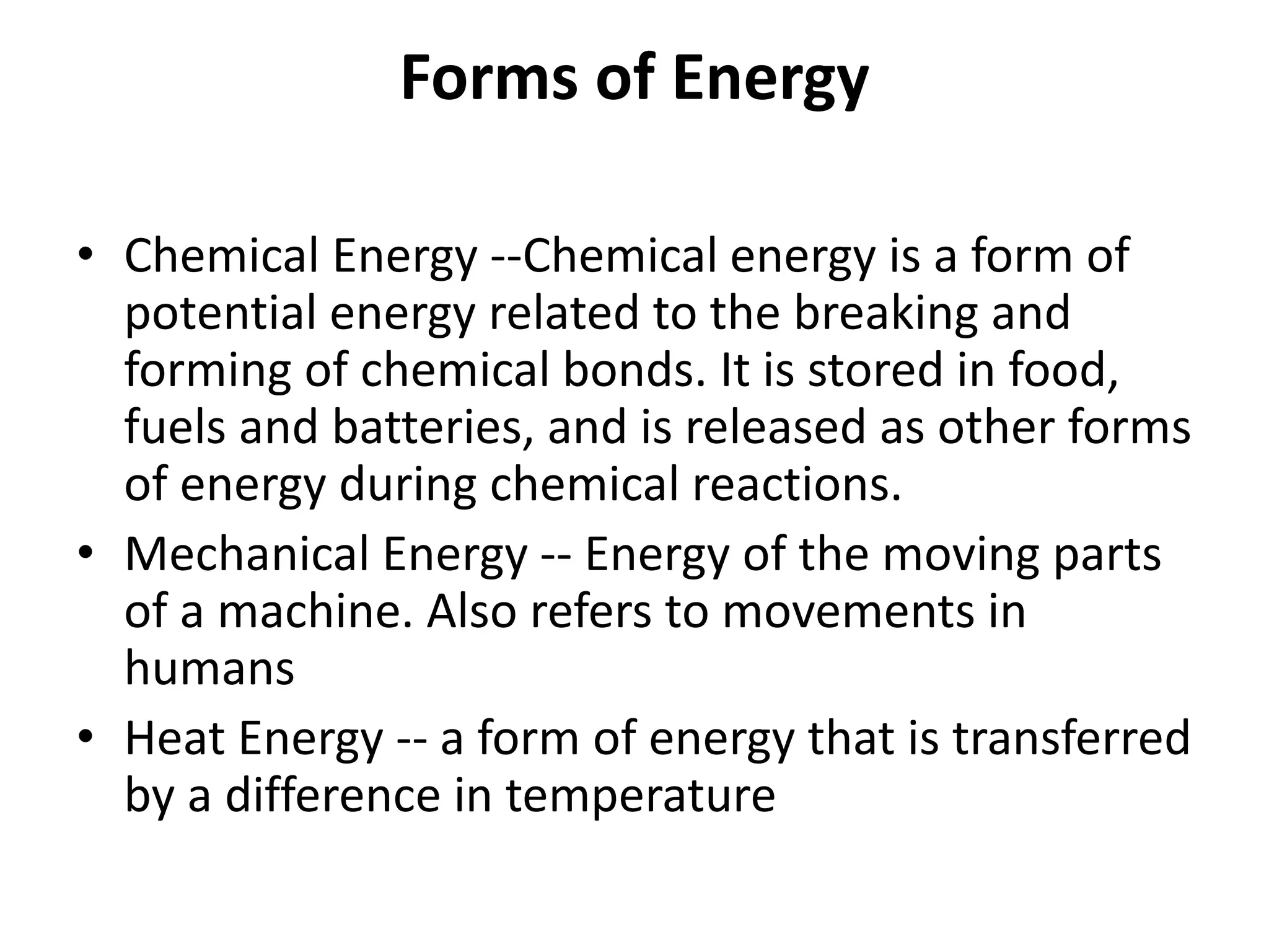 Forms of Energy
• Chemical Energy --Chemical energy is a form of
potential energy related to the breaking and
forming of chemical bonds. It is stored in food,
fuels and batteries, and is released as other forms
of energy during chemical reactions.
• Mechanical Energy -- Energy of the moving parts
of a machine. Also refers to movements in
humans
• Heat Energy -- a form of energy that is transferred
by a difference in temperature
 