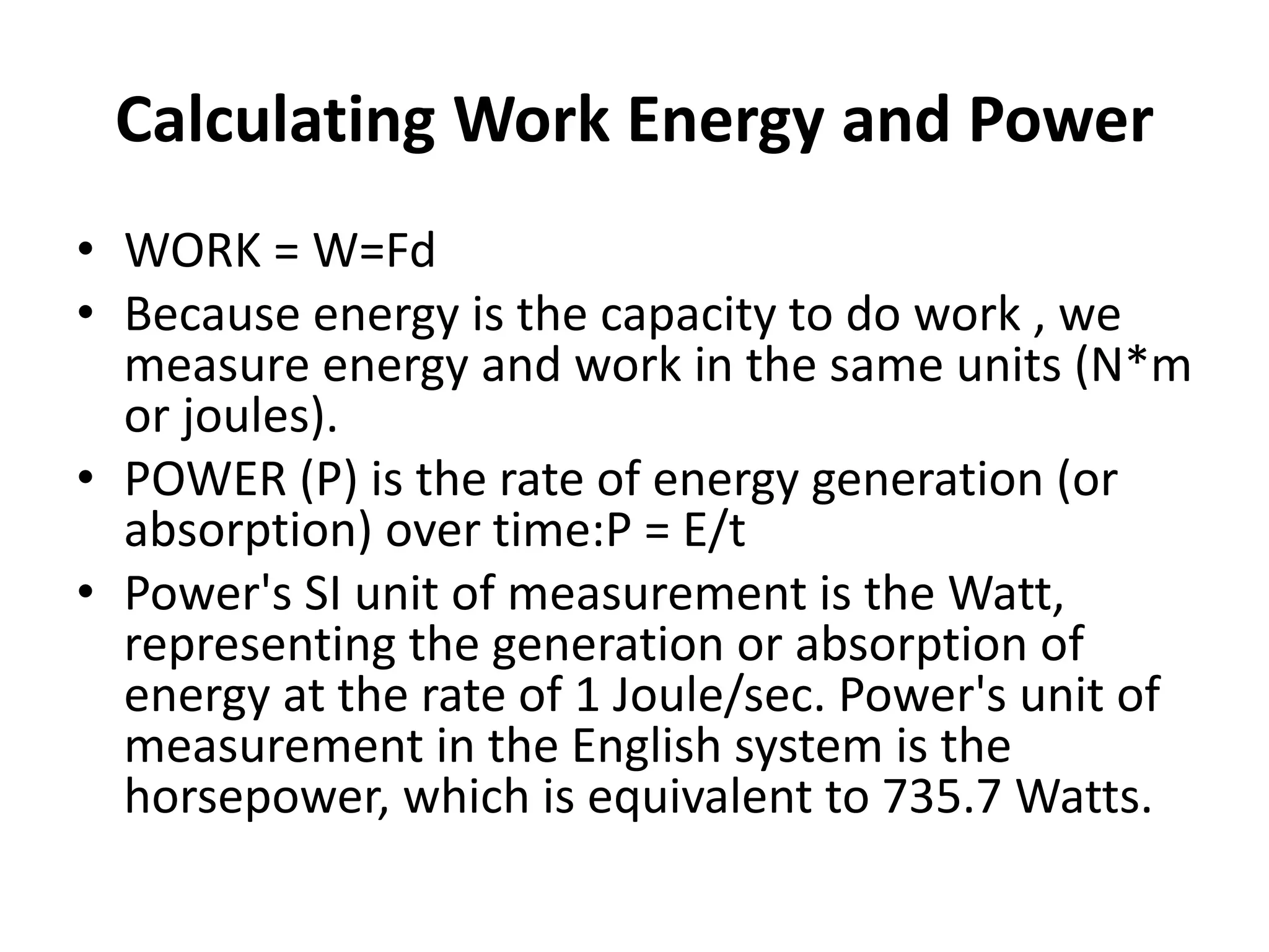 Calculating Work Energy and Power
• WORK = W=Fd
• Because energy is the capacity to do work , we
measure energy and work in the same units (N*m
or joules).
• POWER (P) is the rate of energy generation (or
absorption) over time:P = E/t
• Power's SI unit of measurement is the Watt,
representing the generation or absorption of
energy at the rate of 1 Joule/sec. Power's unit of
measurement in the English system is the
horsepower, which is equivalent to 735.7 Watts.
 
