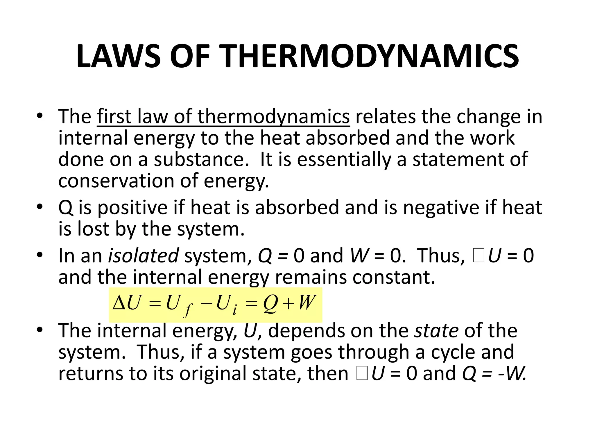 LAWS OF THERMODYNAMICS
• The first law of thermodynamics relates the change in
internal energy to the heat absorbed and the work
done on a substance. It is essentially a statement of
conservation of energy.
• Q is positive if heat is absorbed and is negative if heat
is lost by the system.
• In an isolated system, Q = 0 and W = 0. Thus, U = 0
and the internal energy remains constant.
• The internal energy, U, depends on the state of the
system. Thus, if a system goes through a cycle and
returns to its original state, then U = 0 and Q = -W.
W
Q
U
U
U i
f 




 