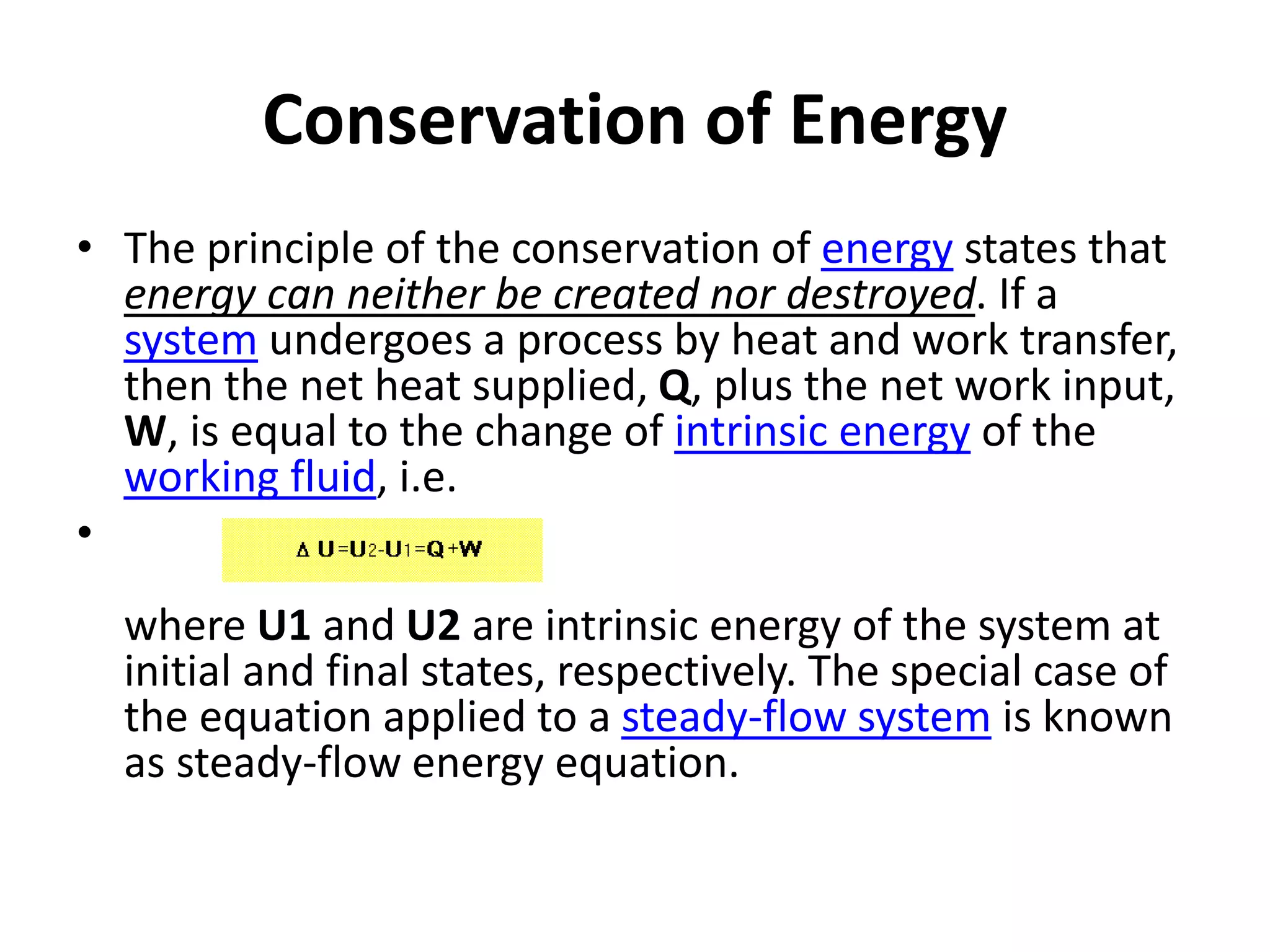 Conservation of Energy
• The principle of the conservation of energy states that
energy can neither be created nor destroyed. If a
system undergoes a process by heat and work transfer,
then the net heat supplied, Q, plus the net work input,
W, is equal to the change of intrinsic energy of the
working fluid, i.e.
•
where U1 and U2 are intrinsic energy of the system at
initial and final states, respectively. The special case of
the equation applied to a steady-flow system is known
as steady-flow energy equation.
 