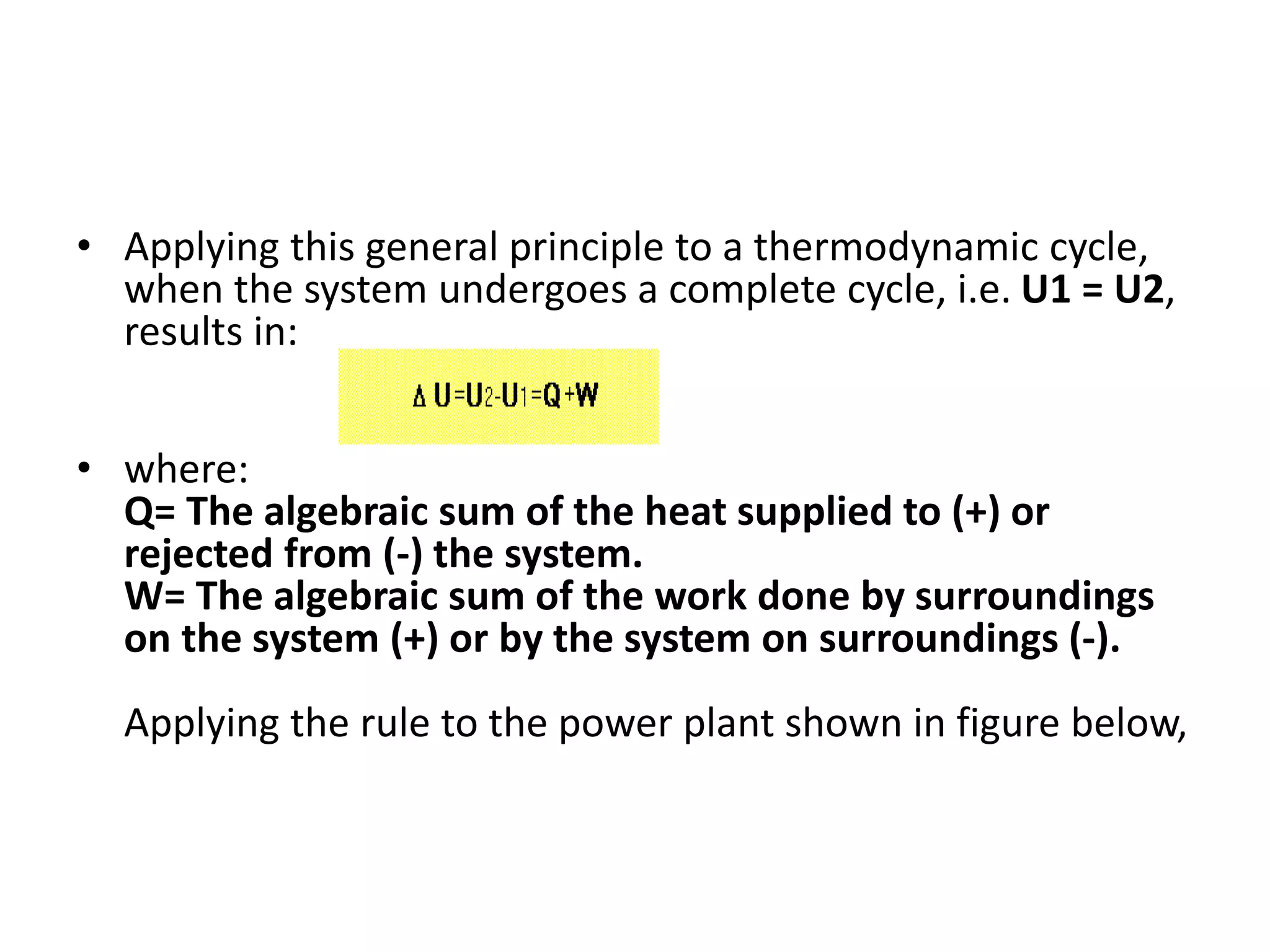 • Applying this general principle to a thermodynamic cycle,
when the system undergoes a complete cycle, i.e. U1 = U2,
results in:
• where:
Q= The algebraic sum of the heat supplied to (+) or
rejected from (-) the system.
W= The algebraic sum of the work done by surroundings
on the system (+) or by the system on surroundings (-).
Applying the rule to the power plant shown in figure below,
 
