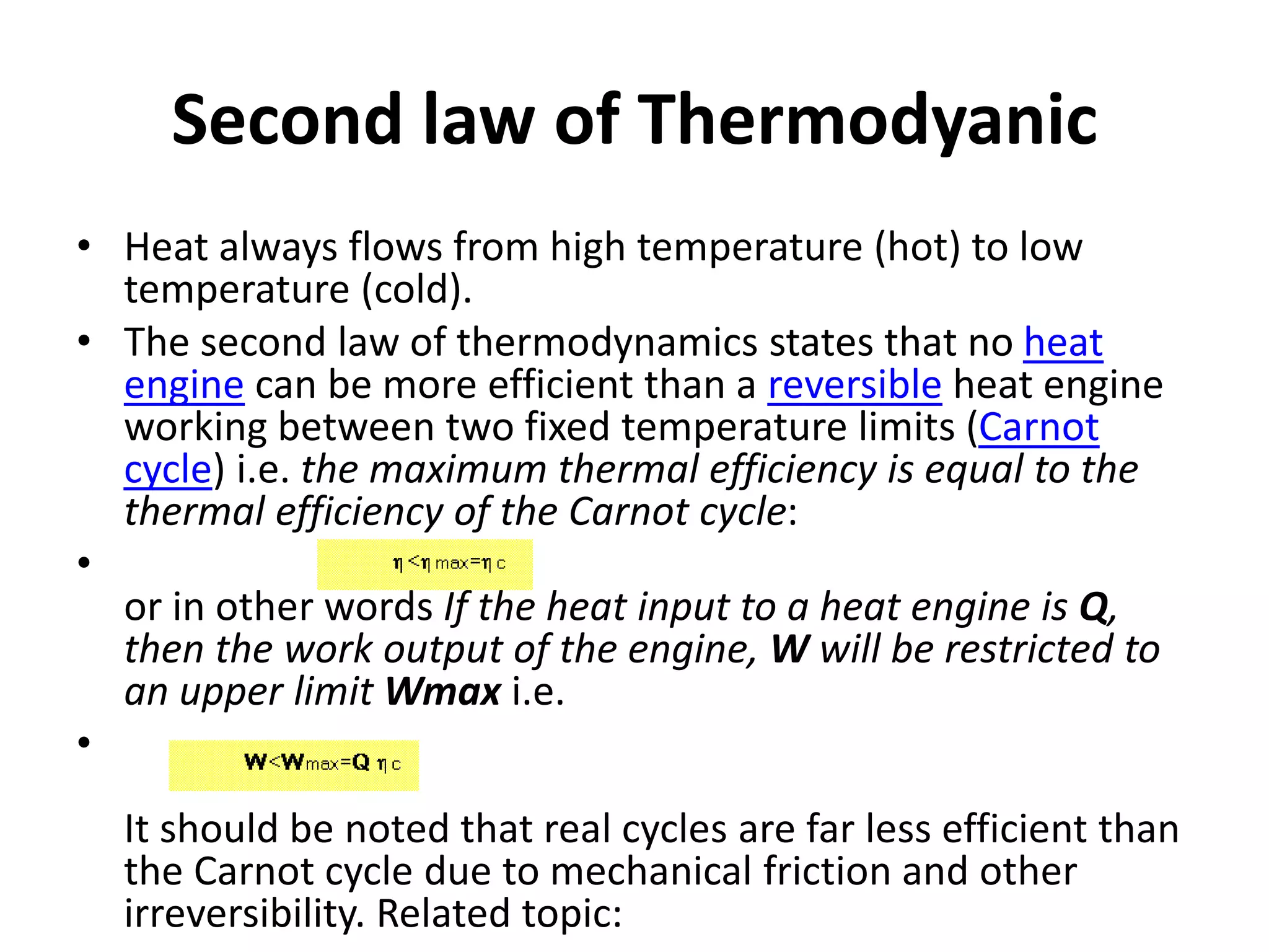 Second law of Thermodyanic
• Heat always flows from high temperature (hot) to low
temperature (cold).
• The second law of thermodynamics states that no heat
engine can be more efficient than a reversible heat engine
working between two fixed temperature limits (Carnot
cycle) i.e. the maximum thermal efficiency is equal to the
thermal efficiency of the Carnot cycle:
•
or in other words If the heat input to a heat engine is Q,
then the work output of the engine, W will be restricted to
an upper limit Wmax i.e.
•
It should be noted that real cycles are far less efficient than
the Carnot cycle due to mechanical friction and other
irreversibility. Related topic:
 