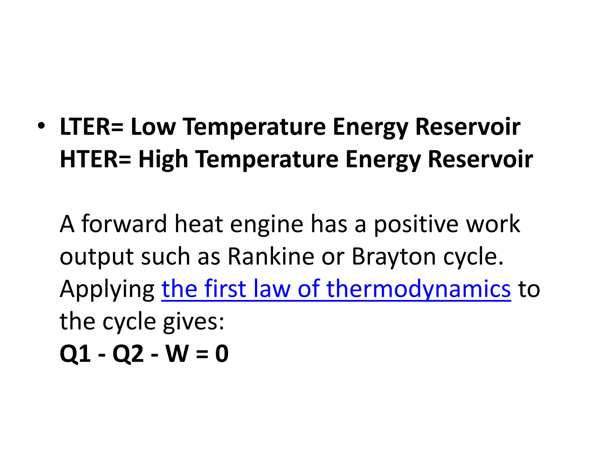 • LTER= Low Temperature Energy Reservoir
HTER= High Temperature Energy Reservoir
A forward heat engine has a positive work
output such as Rankine or Brayton cycle.
Applying the first law of thermodynamics to
the cycle gives:
Q1 - Q2 - W = 0
 