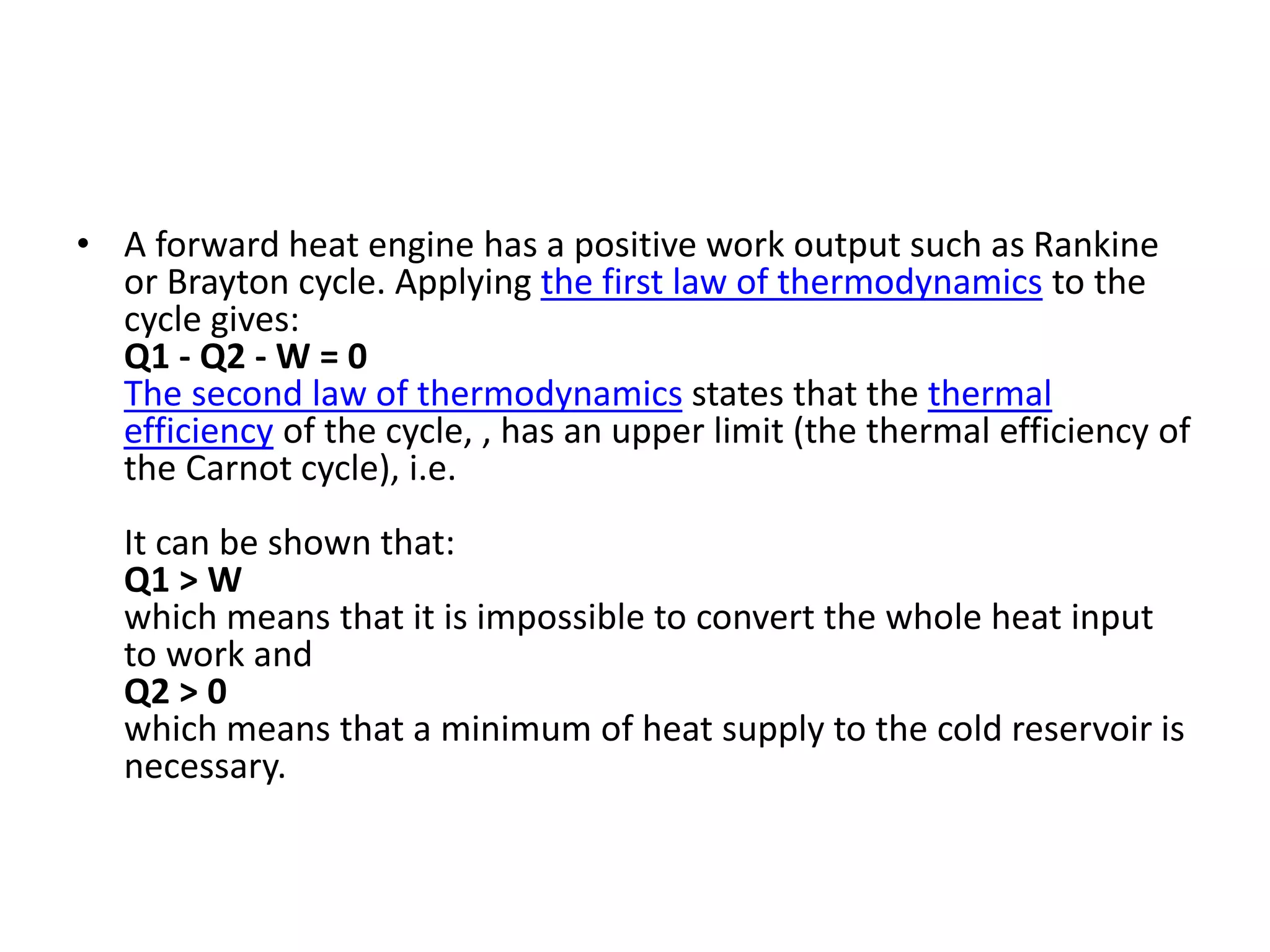 • A forward heat engine has a positive work output such as Rankine
or Brayton cycle. Applying the first law of thermodynamics to the
cycle gives:
Q1 - Q2 - W = 0
The second law of thermodynamics states that the thermal
efficiency of the cycle, , has an upper limit (the thermal efficiency of
the Carnot cycle), i.e.
It can be shown that:
Q1 > W
which means that it is impossible to convert the whole heat input
to work and
Q2 > 0
which means that a minimum of heat supply to the cold reservoir is
necessary.
 