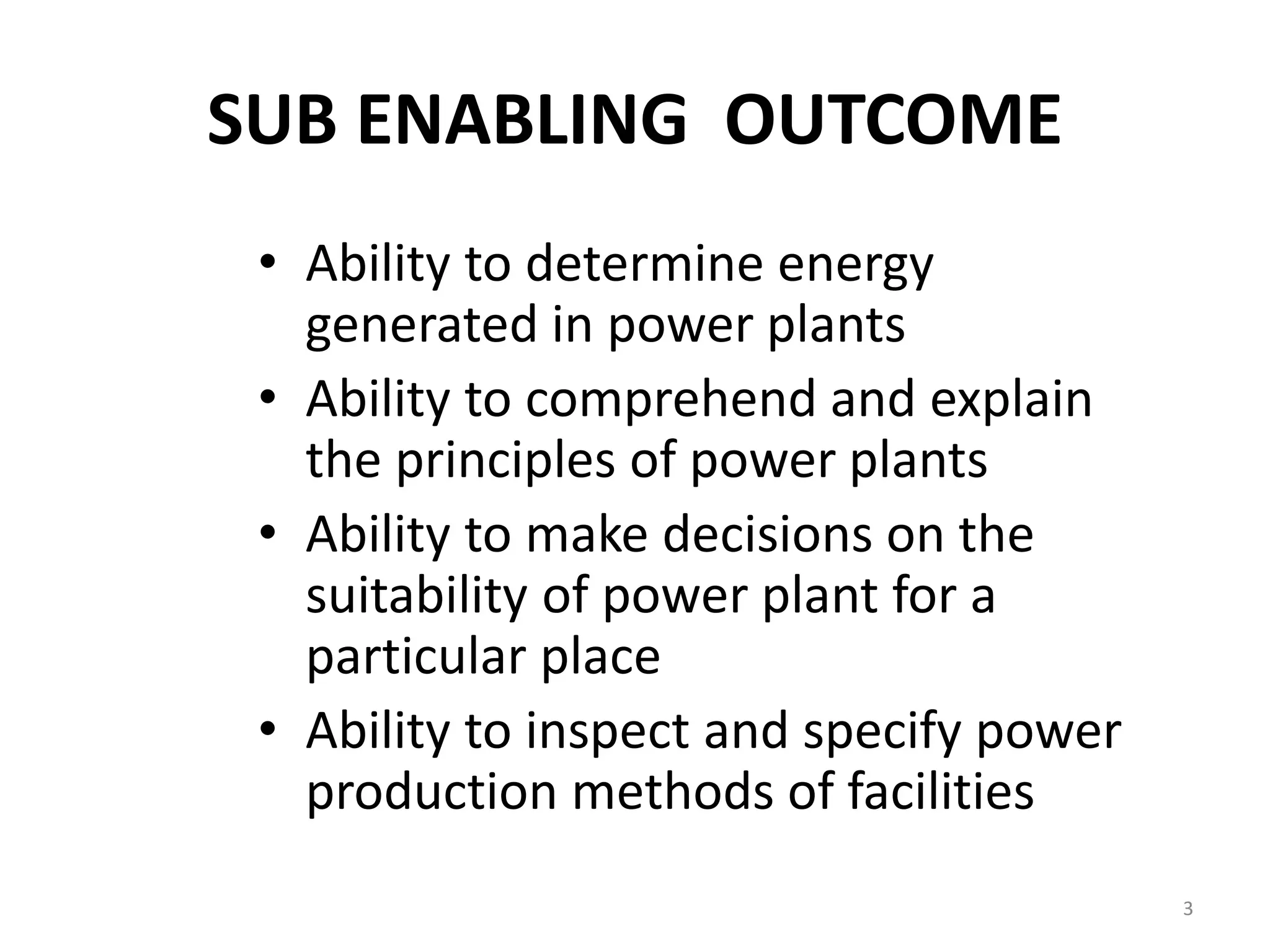 SUB ENABLING OUTCOME
• Ability to determine energy
generated in power plants
• Ability to comprehend and explain
the principles of power plants
• Ability to make decisions on the
suitability of power plant for a
particular place
• Ability to inspect and specify power
production methods of facilities
3
 