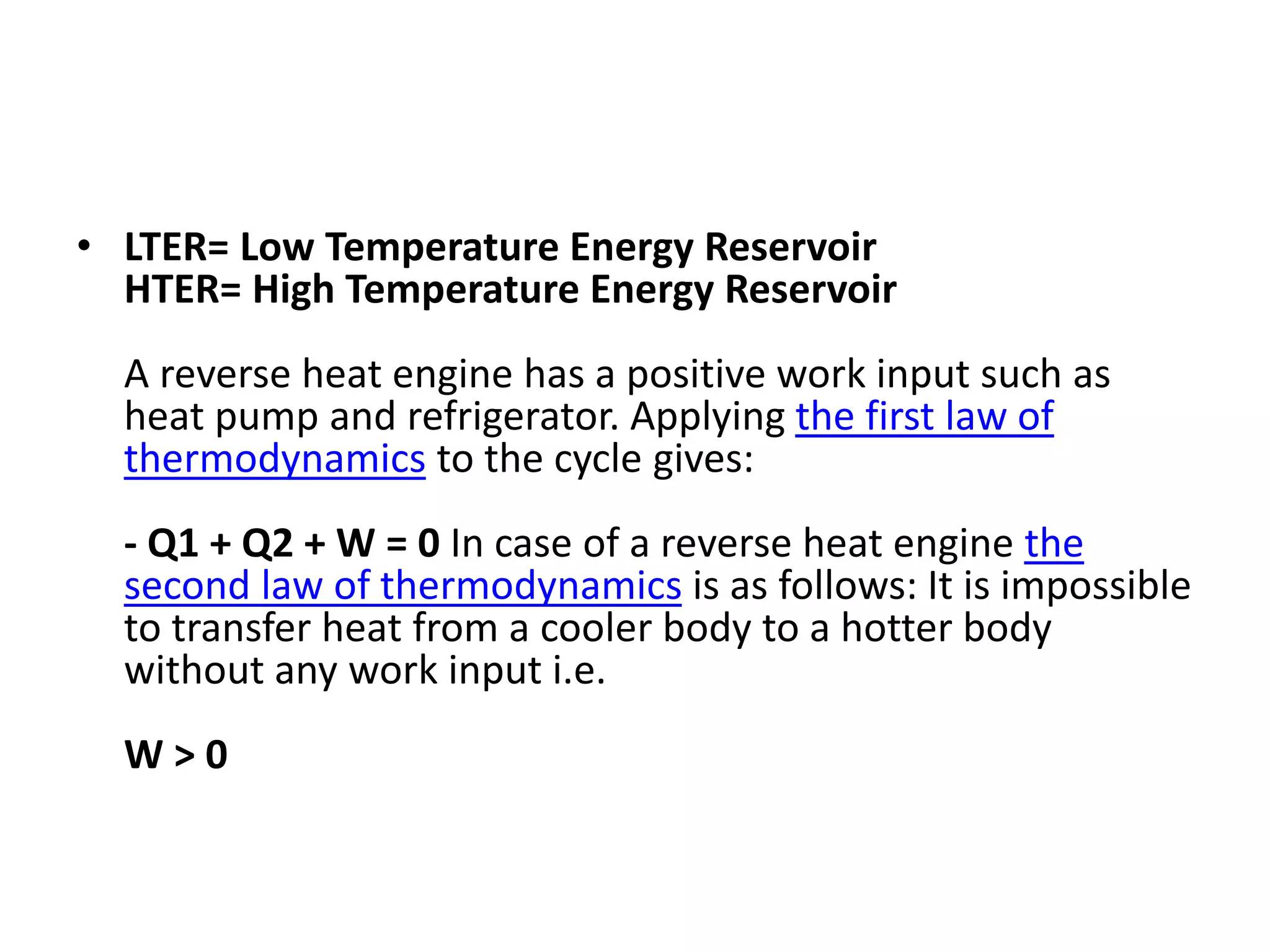 • LTER= Low Temperature Energy Reservoir
HTER= High Temperature Energy Reservoir
A reverse heat engine has a positive work input such as
heat pump and refrigerator. Applying the first law of
thermodynamics to the cycle gives:
- Q1 + Q2 + W = 0 In case of a reverse heat engine the
second law of thermodynamics is as follows: It is impossible
to transfer heat from a cooler body to a hotter body
without any work input i.e.
W > 0
 
