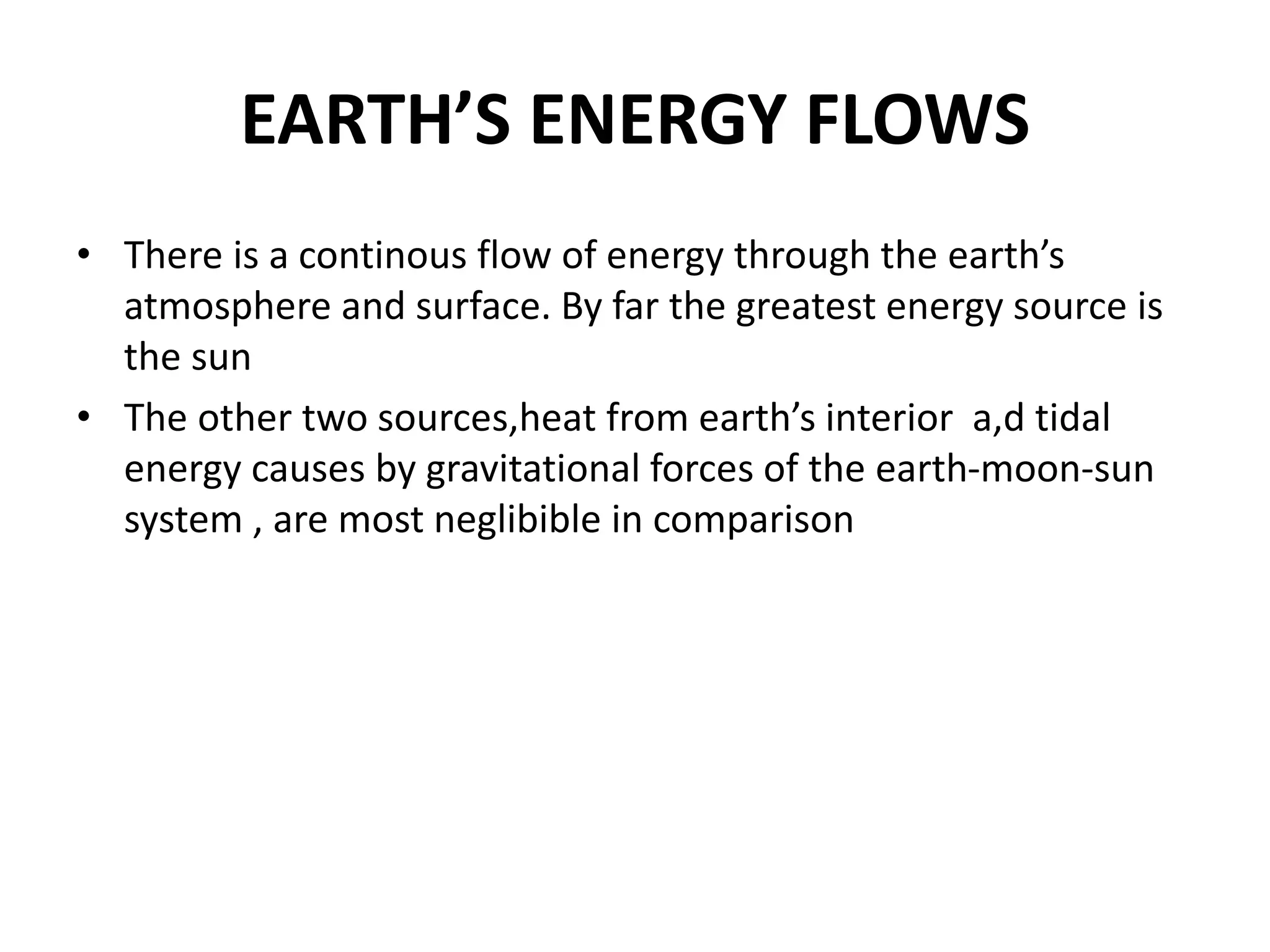 EARTH’S ENERGY FLOWS
• There is a continous flow of energy through the earth’s
atmosphere and surface. By far the greatest energy source is
the sun
• The other two sources,heat from earth’s interior a,d tidal
energy causes by gravitational forces of the earth-moon-sun
system , are most neglibible in comparison
 