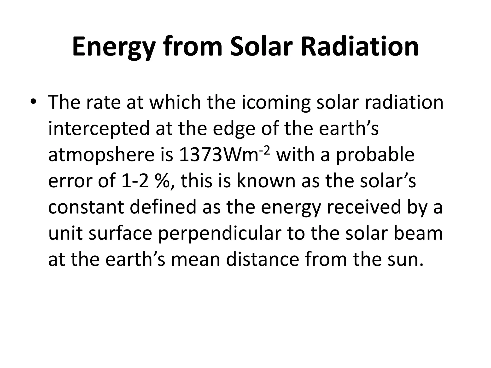 Energy from Solar Radiation
• The rate at which the icoming solar radiation
intercepted at the edge of the earth’s
atmopshere is 1373Wm-2 with a probable
error of 1-2 %, this is known as the solar’s
constant defined as the energy received by a
unit surface perpendicular to the solar beam
at the earth’s mean distance from the sun.
 