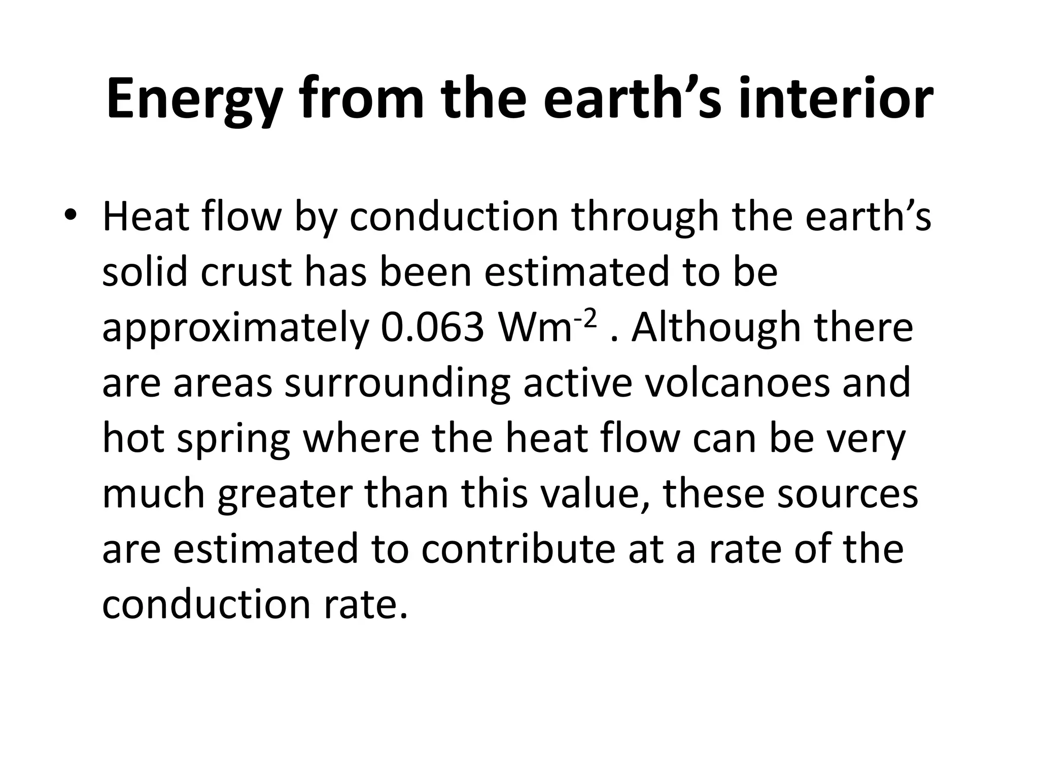 Energy from the earth’s interior
• Heat flow by conduction through the earth’s
solid crust has been estimated to be
approximately 0.063 Wm-2 . Although there
are areas surrounding active volcanoes and
hot spring where the heat flow can be very
much greater than this value, these sources
are estimated to contribute at a rate of the
conduction rate.
 