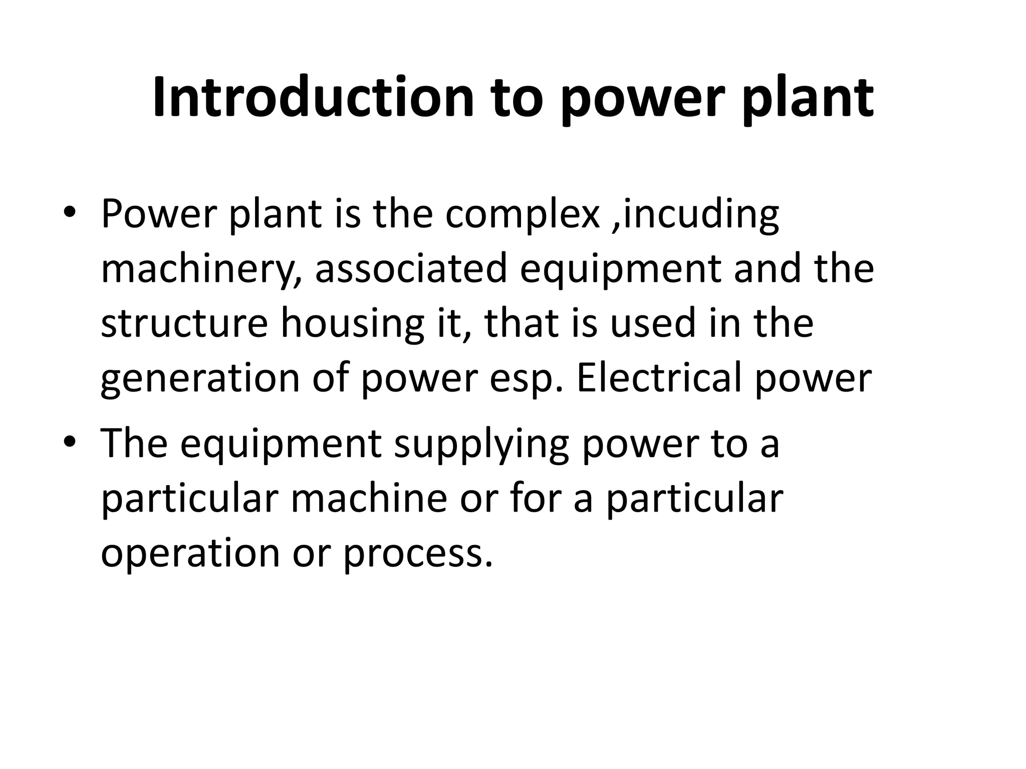 Introduction to power plant
• Power plant is the complex ,incuding
machinery, associated equipment and the
structure housing it, that is used in the
generation of power esp. Electrical power
• The equipment supplying power to a
particular machine or for a particular
operation or process.
 