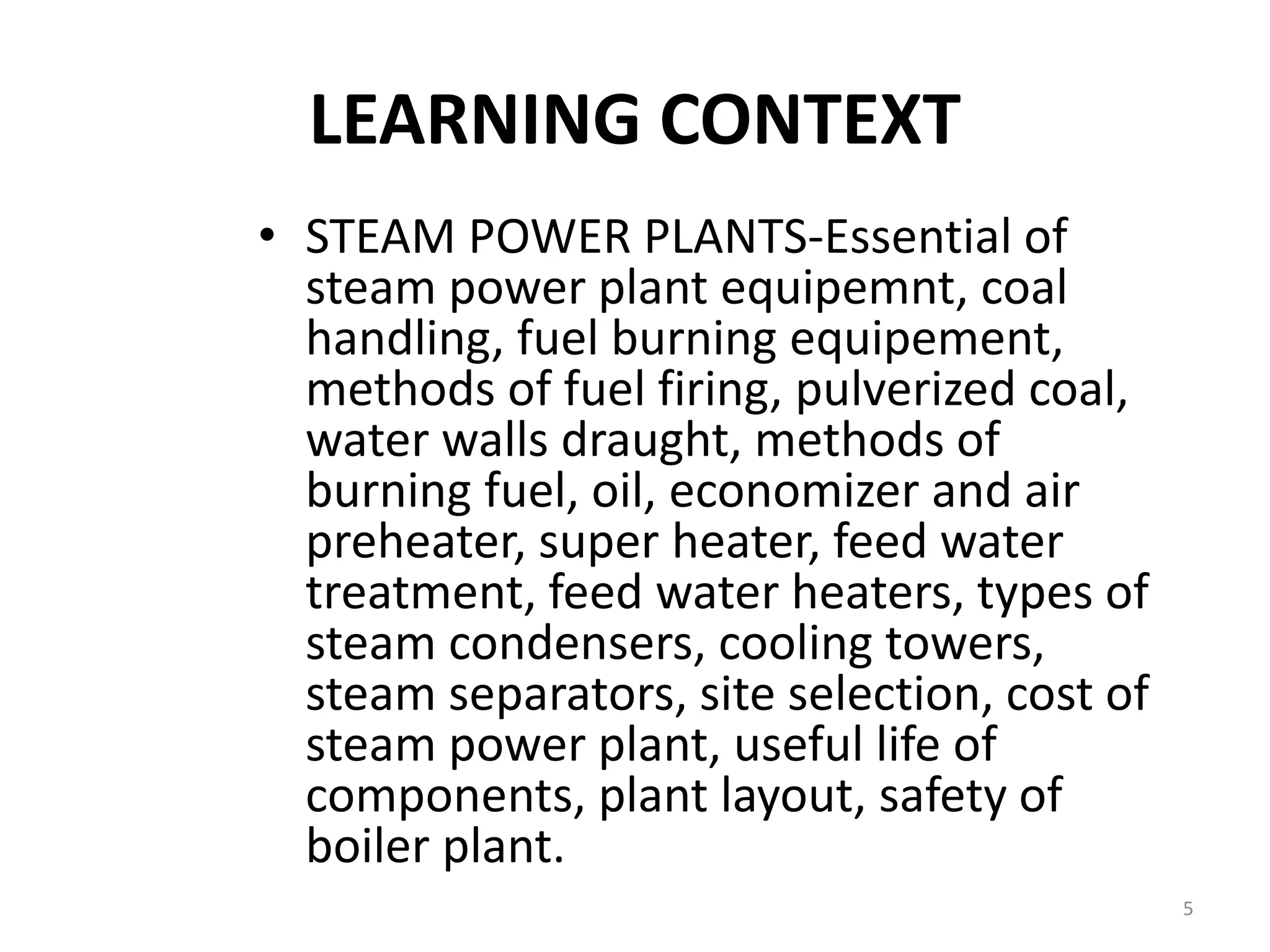 LEARNING CONTEXT
• STEAM POWER PLANTS-Essential of
steam power plant equipemnt, coal
handling, fuel burning equipement,
methods of fuel firing, pulverized coal,
water walls draught, methods of
burning fuel, oil, economizer and air
preheater, super heater, feed water
treatment, feed water heaters, types of
steam condensers, cooling towers,
steam separators, site selection, cost of
steam power plant, useful life of
components, plant layout, safety of
boiler plant.
5
 