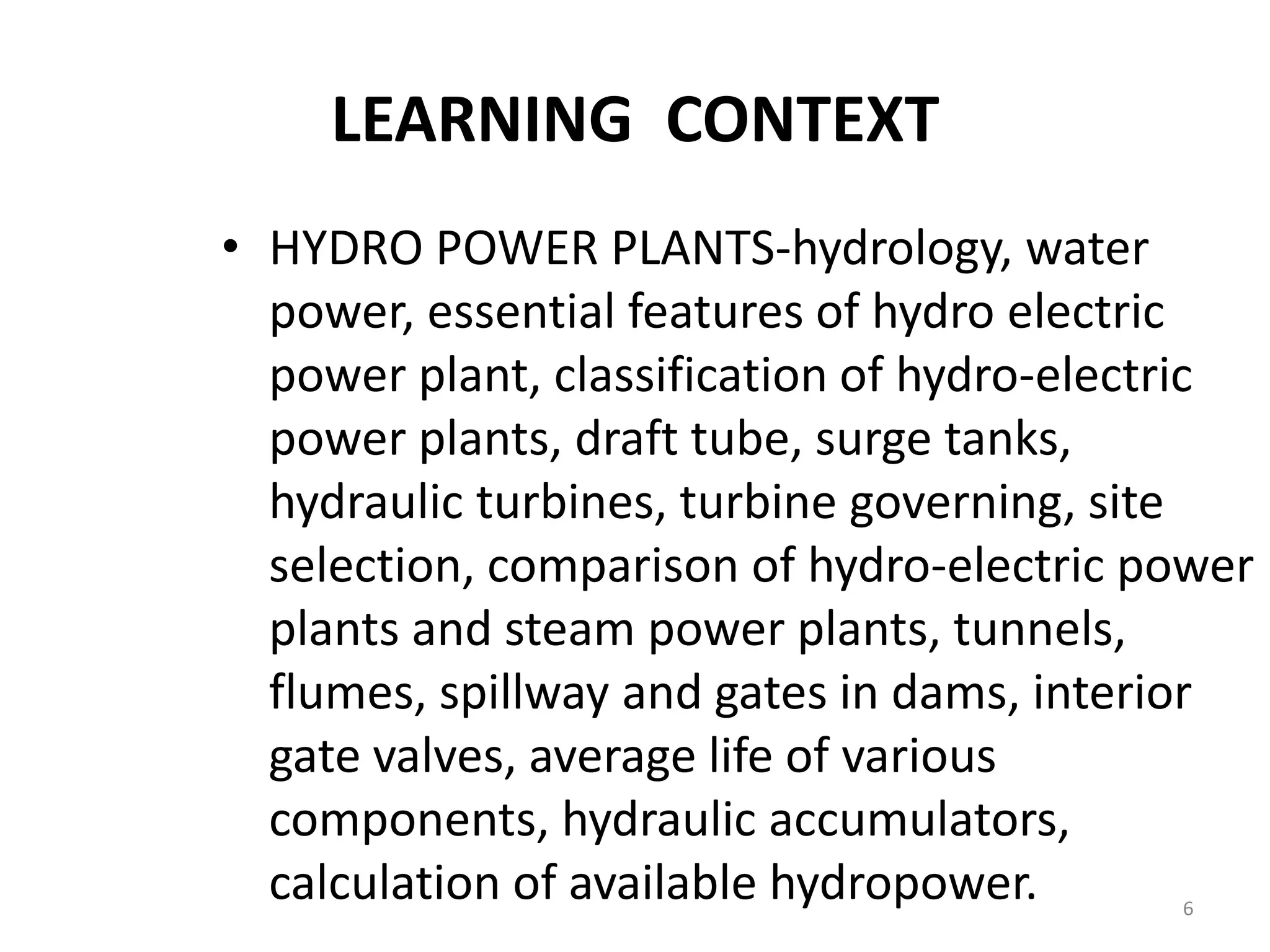 LEARNING CONTEXT
• HYDRO POWER PLANTS-hydrology, water
power, essential features of hydro electric
power plant, classification of hydro-electric
power plants, draft tube, surge tanks,
hydraulic turbines, turbine governing, site
selection, comparison of hydro-electric power
plants and steam power plants, tunnels,
flumes, spillway and gates in dams, interior
gate valves, average life of various
components, hydraulic accumulators,
calculation of available hydropower. 6
 