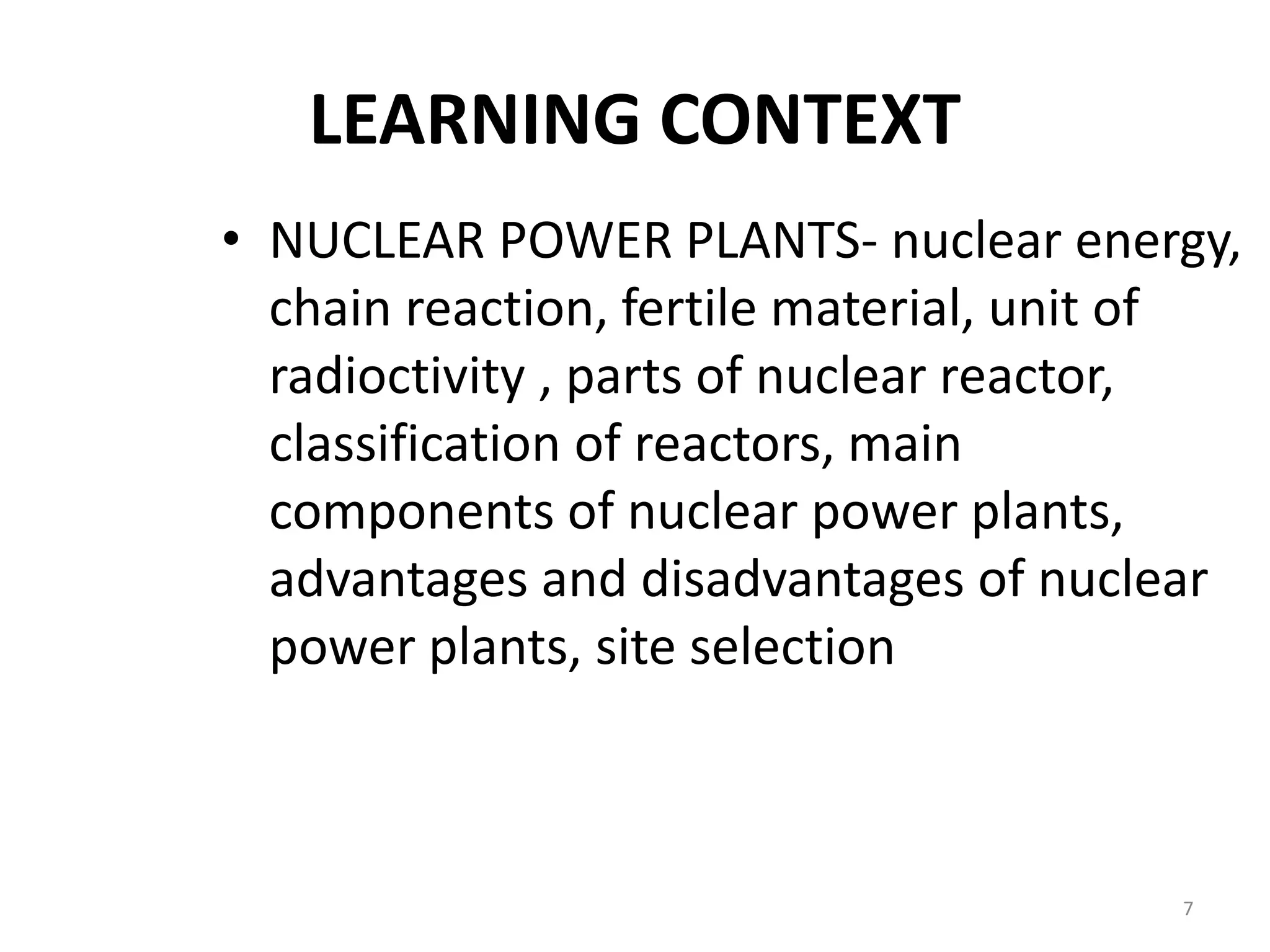 LEARNING CONTEXT
• NUCLEAR POWER PLANTS- nuclear energy,
chain reaction, fertile material, unit of
radioctivity , parts of nuclear reactor,
classification of reactors, main
components of nuclear power plants,
advantages and disadvantages of nuclear
power plants, site selection
7
 