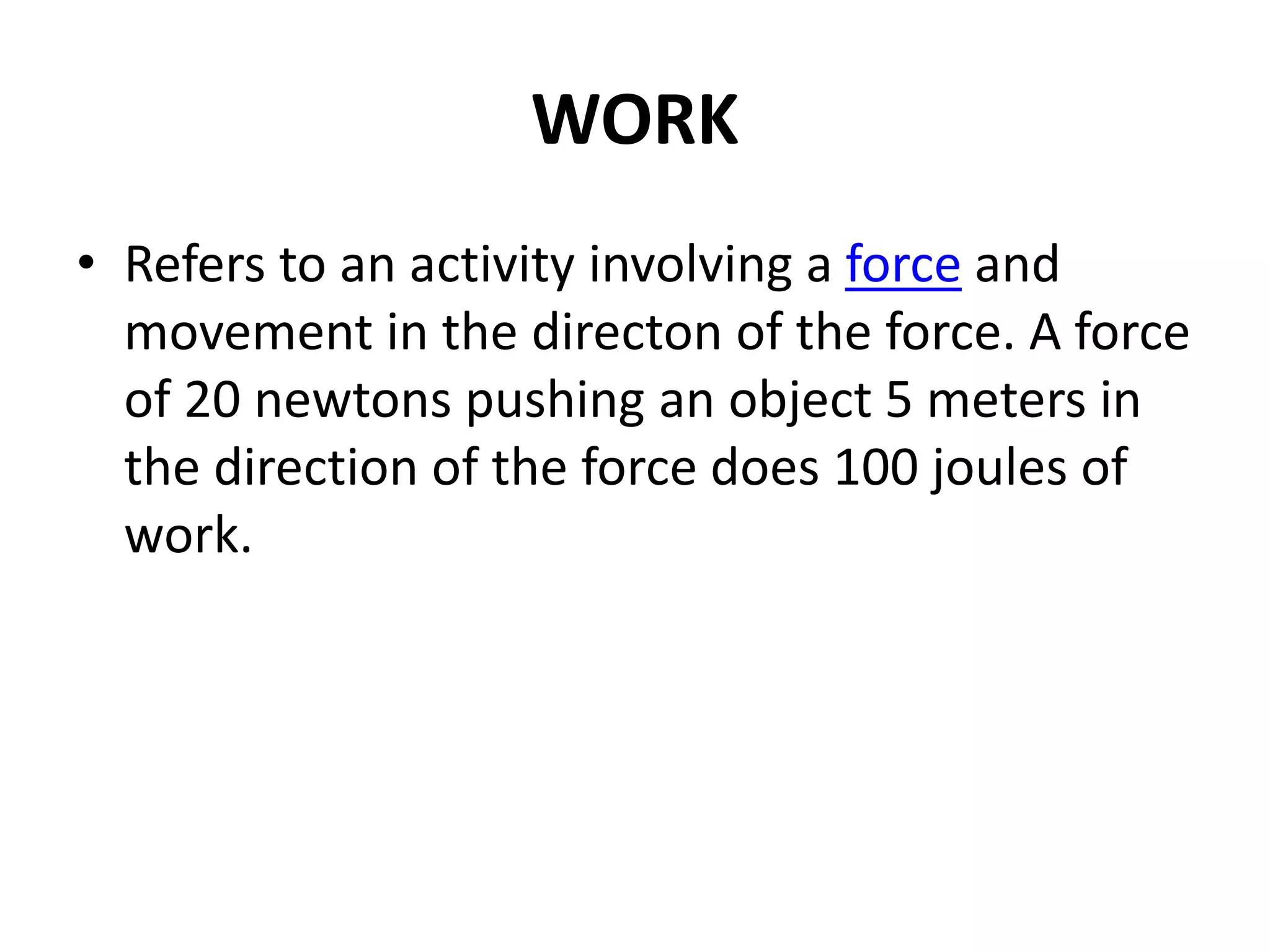 WORK
• Refers to an activity involving a force and
movement in the directon of the force. A force
of 20 newtons pushing an object 5 meters in
the direction of the force does 100 joules of
work.
 