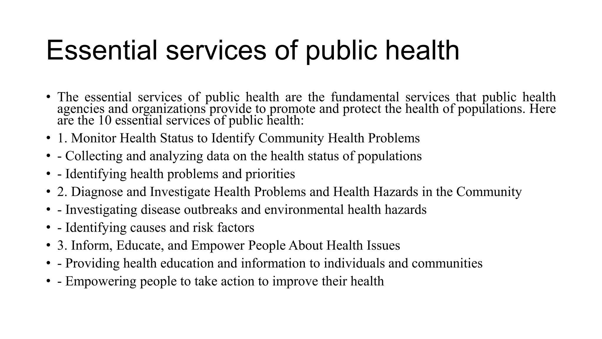 Essential services of public health
• The essential services of public health are the fundamental services that public health
agencies and organizations provide to promote and protect the health of populations. Here
are the 10 essential services of public health:
• 1. Monitor Health Status to Identify Community Health Problems
• - Collecting and analyzing data on the health status of populations
• - Identifying health problems and priorities
• 2. Diagnose and Investigate Health Problems and Health Hazards in the Community
• - Investigating disease outbreaks and environmental health hazards
• - Identifying causes and risk factors
• 3. Inform, Educate, and Empower People About Health Issues
• - Providing health education and information to individuals and communities
• - Empowering people to take action to improve their health
 