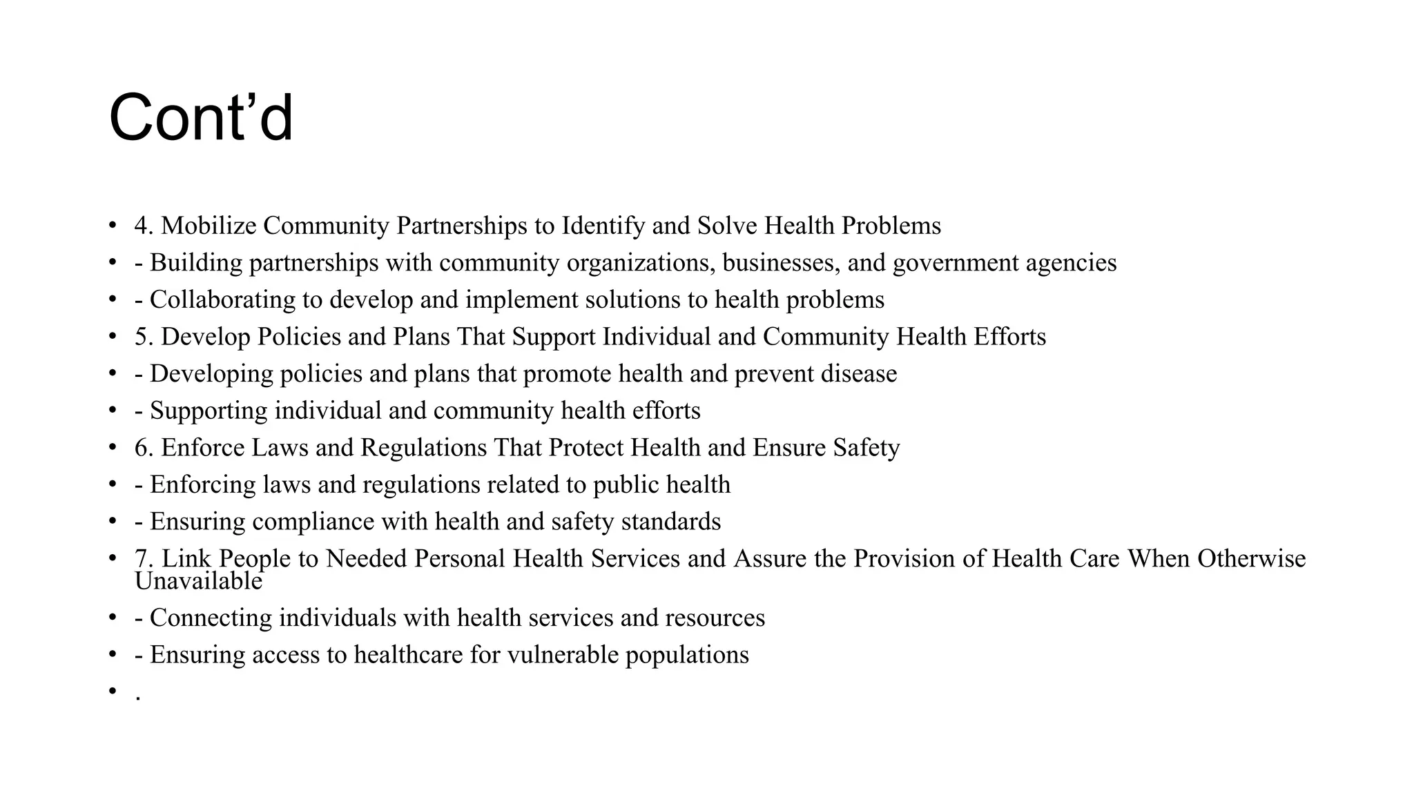 Cont’d
• 4. Mobilize Community Partnerships to Identify and Solve Health Problems
• - Building partnerships with community organizations, businesses, and government agencies
• - Collaborating to develop and implement solutions to health problems
• 5. Develop Policies and Plans That Support Individual and Community Health Efforts
• - Developing policies and plans that promote health and prevent disease
• - Supporting individual and community health efforts
• 6. Enforce Laws and Regulations That Protect Health and Ensure Safety
• - Enforcing laws and regulations related to public health
• - Ensuring compliance with health and safety standards
• 7. Link People to Needed Personal Health Services and Assure the Provision of Health Care When Otherwise
Unavailable
• - Connecting individuals with health services and resources
• - Ensuring access to healthcare for vulnerable populations
• .
 